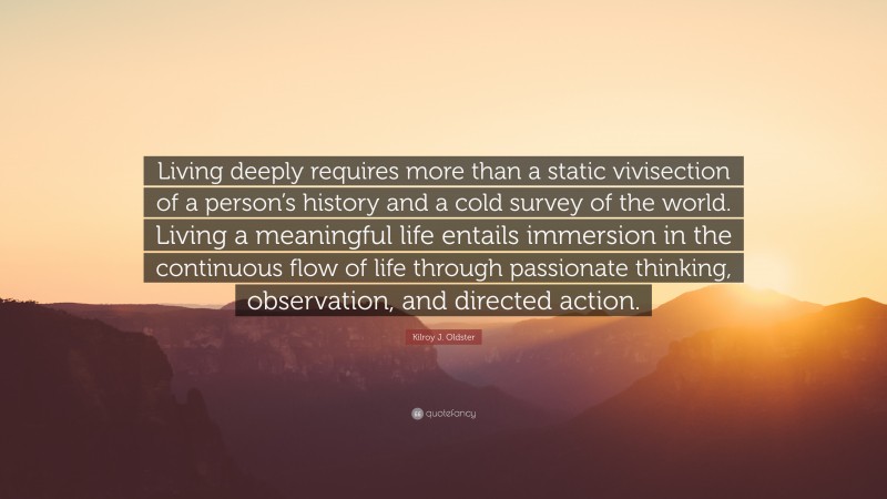 Kilroy J. Oldster Quote: “Living deeply requires more than a static vivisection of a person’s history and a cold survey of the world. Living a meaningful life entails immersion in the continuous flow of life through passionate thinking, observation, and directed action.”