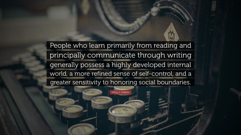 Kilroy J. Oldster Quote: “People who learn primarily from reading and principally communicate through writing generally possess a highly developed internal world, a more refined sense of self-control, and a greater sensitivity to honoring social boundaries.”