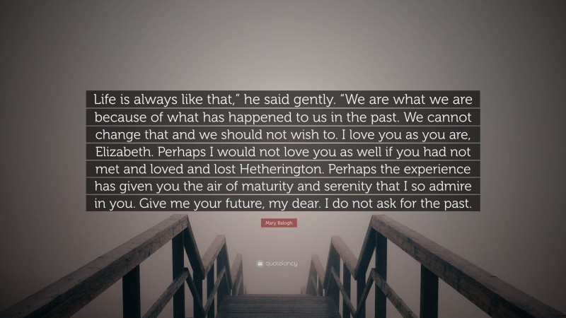 Mary Balogh Quote: “Life is always like that,” he said gently. “We are what we are because of what has happened to us in the past. We cannot change that and we should not wish to. I love you as you are, Elizabeth. Perhaps I would not love you as well if you had not met and loved and lost Hetherington. Perhaps the experience has given you the air of maturity and serenity that I so admire in you. Give me your future, my dear. I do not ask for the past.”