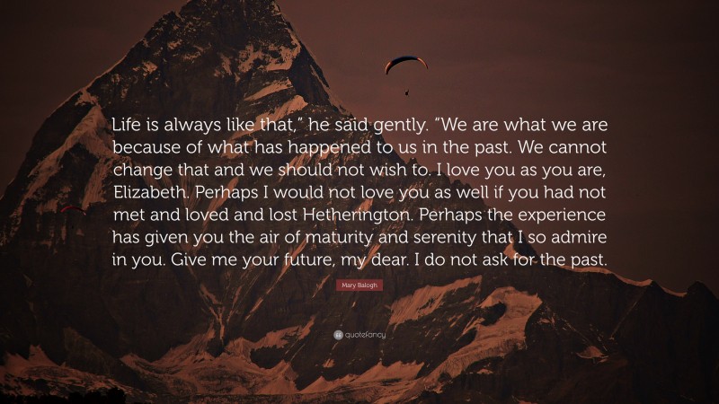 Mary Balogh Quote: “Life is always like that,” he said gently. “We are what we are because of what has happened to us in the past. We cannot change that and we should not wish to. I love you as you are, Elizabeth. Perhaps I would not love you as well if you had not met and loved and lost Hetherington. Perhaps the experience has given you the air of maturity and serenity that I so admire in you. Give me your future, my dear. I do not ask for the past.”