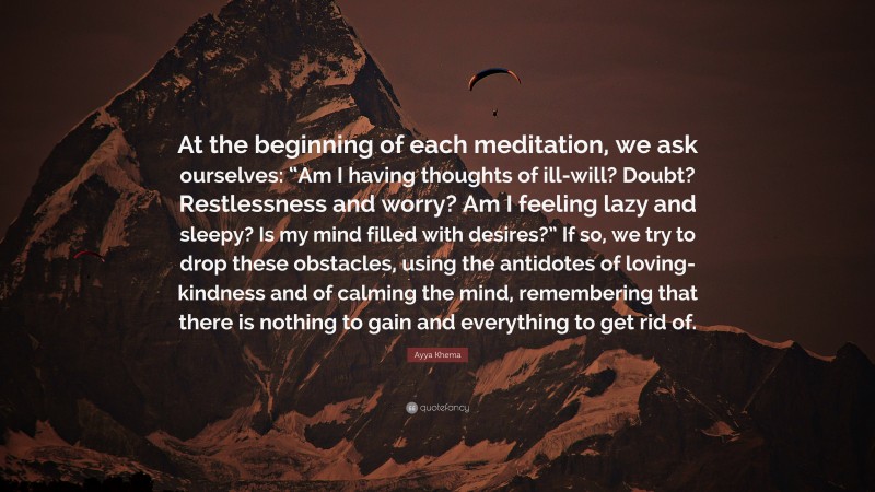 Ayya Khema Quote: “At the beginning of each meditation, we ask ourselves: “Am I having thoughts of ill-will? Doubt? Restlessness and worry? Am I feeling lazy and sleepy? Is my mind filled with desires?” If so, we try to drop these obstacles, using the antidotes of loving-kindness and of calming the mind, remembering that there is nothing to gain and everything to get rid of.”
