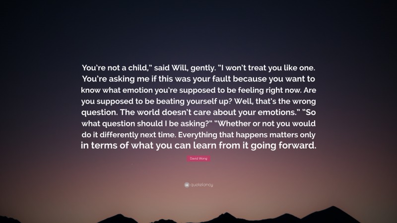 David Wong Quote: “You’re not a child,” said Will, gently. “I won’t treat you like one. You’re asking me if this was your fault because you want to know what emotion you’re supposed to be feeling right now. Are you supposed to be beating yourself up? Well, that’s the wrong question. The world doesn’t care about your emotions.” “So what question should I be asking?” “Whether or not you would do it differently next time. Everything that happens matters only in terms of what you can learn from it going forward.”