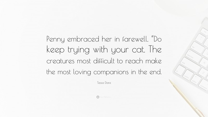 Tessa Dare Quote: “Penny embraced her in farewell. “Do keep trying with your cat. The creatures most difficult to reach make the most loving companions in the end.”