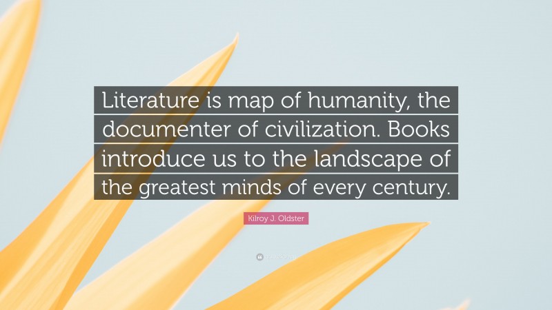 Kilroy J. Oldster Quote: “Literature is map of humanity, the documenter of civilization. Books introduce us to the landscape of the greatest minds of every century.”