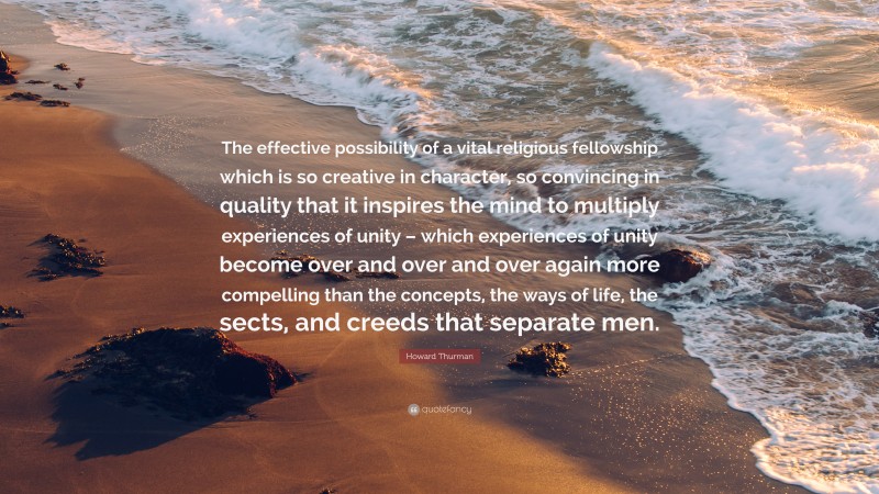 Howard Thurman Quote: “The effective possibility of a vital religious fellowship which is so creative in character, so convincing in quality that it inspires the mind to multiply experiences of unity – which experiences of unity become over and over and over again more compelling than the concepts, the ways of life, the sects, and creeds that separate men.”