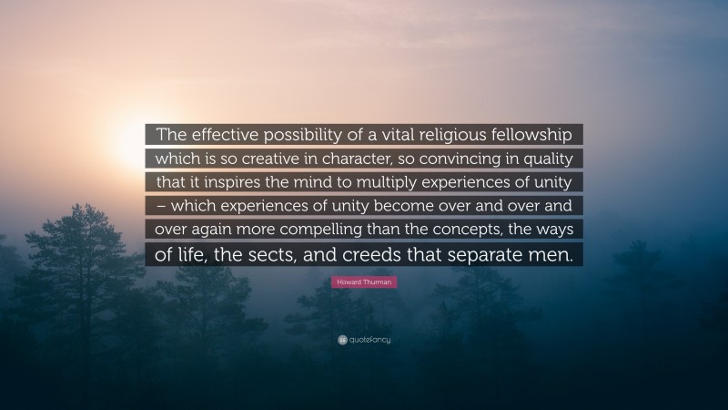 Howard Thurman Quote: “The effective possibility of a vital religious fellowship which is so creative in character, so convincing in quality that it inspires the mind to multiply experiences of unity – which experiences of unity become over and over and over again more compelling than the concepts, the ways of life, the sects, and creeds that separate men.”