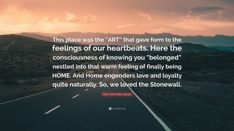 New York Public Library Quote: “This place was the “ART” that gave form to the feelings of our heartbeats. Here the consciousness of knowing you “belonged” nestled into that warm feeling of finally being HOME. And Home engenders love and loyalty quite naturally. So, we loved the Stonewall.”