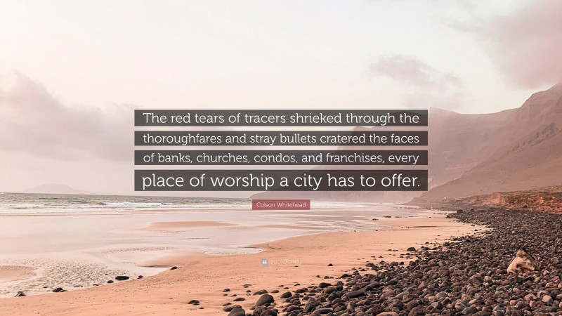 Colson Whitehead Quote: “The red tears of tracers shrieked through the thoroughfares and stray bullets cratered the faces of banks, churches, condos, and franchises, every place of worship a city has to offer.”