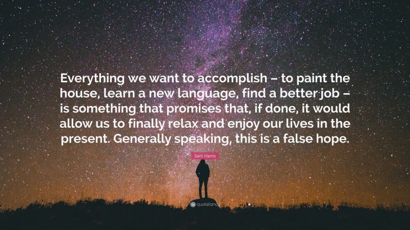 Sam Harris Quote: “Everything we want to accomplish – to paint the house, learn a new language, find a better job – is something that promises that, if done, it would allow us to finally relax and enjoy our lives in the present. Generally speaking, this is a false hope.”