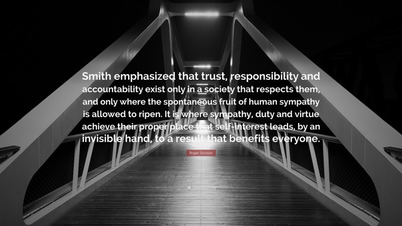 Roger Scruton Quote: “Smith emphasized that trust, responsibility and accountability exist only in a society that respects them, and only where the spontaneous fruit of human sympathy is allowed to ripen. It is where sympathy, duty and virtue achieve their proper place that self-interest leads, by an invisible hand, to a result that benefits everyone.”