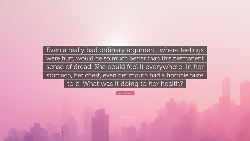 Liane Moriarty Quote: “Even a really bad ordinary argument, where feelings were hurt, would be so much better than this permanent sense of dread. She could feel it everywhere: in her stomach, her chest, even her mouth had a horrible taste to it. What was it doing to her health?”