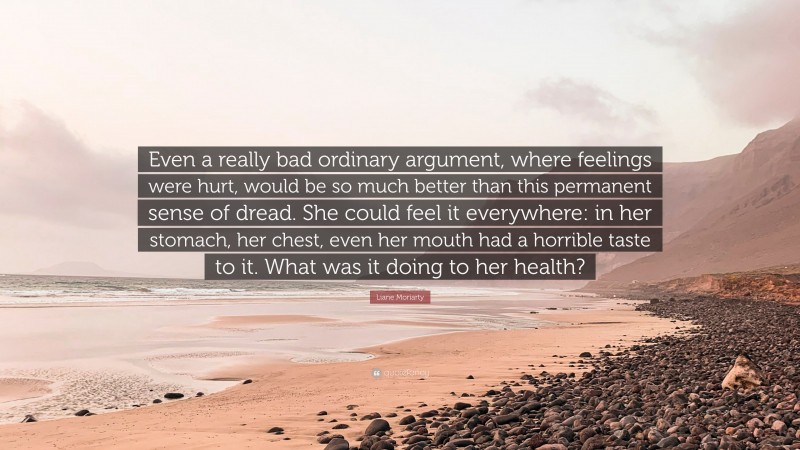 Liane Moriarty Quote: “Even a really bad ordinary argument, where feelings were hurt, would be so much better than this permanent sense of dread. She could feel it everywhere: in her stomach, her chest, even her mouth had a horrible taste to it. What was it doing to her health?”