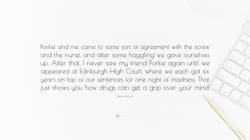 Stephen Richards Quote: “Porkie and me came to some sort of agreement with the screw and the nurse, and after some haggling we gave ourselves up. After that, I never saw my friend Porkie again until we appeared at Edinburgh High Court, where we each got six years on top of our sentences for one night of madness. That just shows you how drugs can get a grip over your mind.”