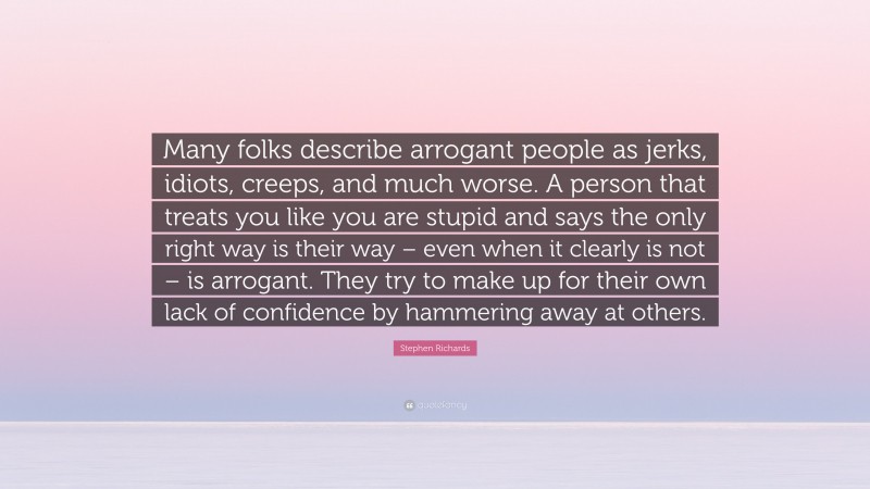 Stephen Richards Quote: “Many folks describe arrogant people as jerks, idiots, creeps, and much worse. A person that treats you like you are stupid and says the only right way is their way – even when it clearly is not – is arrogant. They try to make up for their own lack of confidence by hammering away at others.”