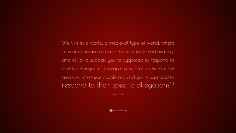 Rand Paul Quote: “We live in a world, a medieval type of world, where someone can accuse you – through gossip and hearsay, and all of a sudden you’re supposed to respond to specific charges from people you don’t know, are not aware of who these people are, and you’re supposed to respond to their specific allegations?”