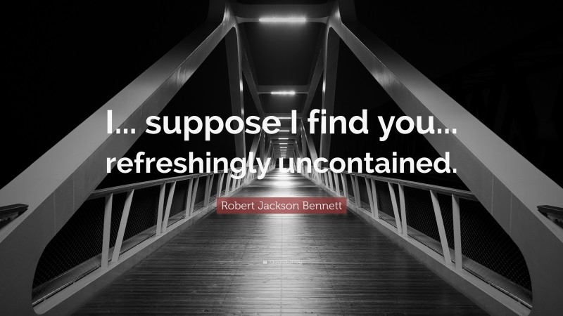 Robert Jackson Bennett Quote: “I... suppose I find you... refreshingly uncontained.”