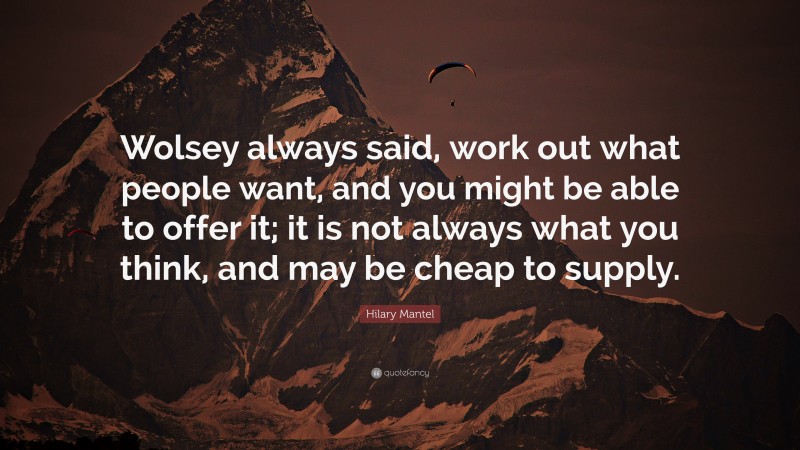 Hilary Mantel Quote: “Wolsey always said, work out what people want, and you might be able to offer it; it is not always what you think, and may be cheap to supply.”