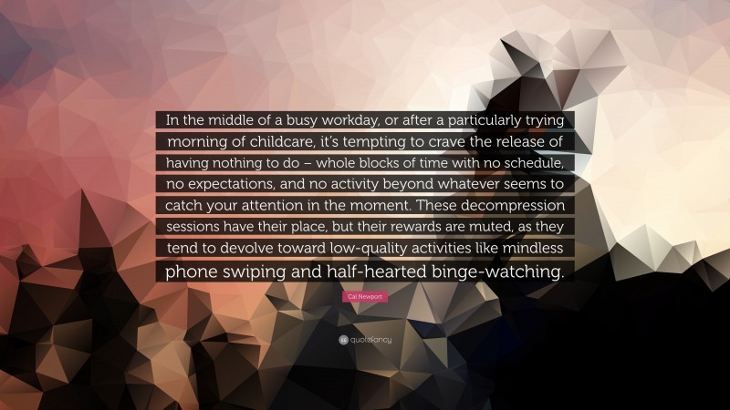 Cal Newport Quote: “In the middle of a busy workday, or after a particularly trying morning of childcare, it’s tempting to crave the release of having nothing to do – whole blocks of time with no schedule, no expectations, and no activity beyond whatever seems to catch your attention in the moment. These decompression sessions have their place, but their rewards are muted, as they tend to devolve toward low-quality activities like mindless phone swiping and half-hearted binge-watching.”