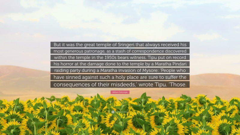 William Dalrymple Quote: “But it was the great temple of Sringeri that always received his most generous patronage, as a stash of correspondence discovered within the temple in the 1950s bears witness. Tipu put on record his horror at the damage done to the temple by a Maratha Pindari raiding party during a Maratha invasion of Mysore: ‘People who have sinned against such a holy place are sure to suffer the consequences of their misdeeds,’ wrote Tipu. ‘Those.”
