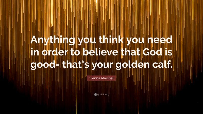 Glenna Marshall Quote: “Anything you think you need in order to believe that God is good- that’s your golden calf.”