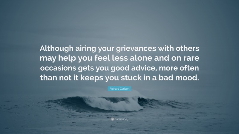 Richard Carlson Quote: “Although airing your grievances with others may help you feel less alone and on rare occasions gets you good advice, more often than not it keeps you stuck in a bad mood.”