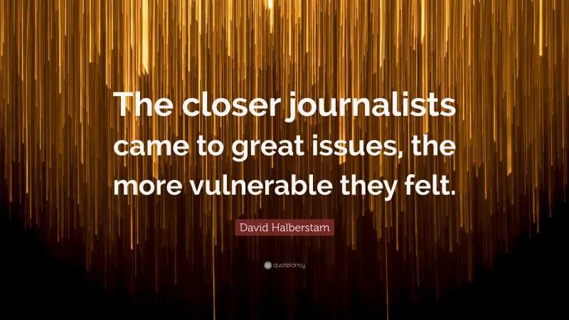 David Halberstam Quote: “The closer journalists came to great issues, the more vulnerable they felt.”