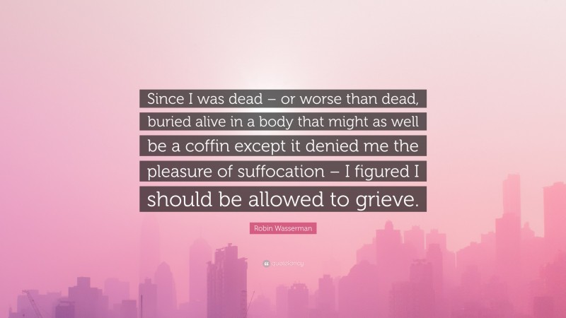 Robin Wasserman Quote: “Since I was dead – or worse than dead, buried alive in a body that might as well be a coffin except it denied me the pleasure of suffocation – I figured I should be allowed to grieve.”