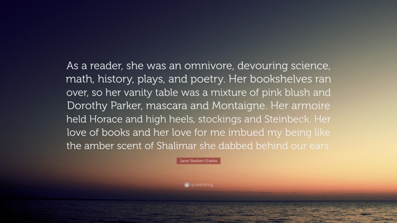 Janet Skeslien Charles Quote: “As a reader, she was an omnivore, devouring science, math, history, plays, and poetry. Her bookshelves ran over, so her vanity table was a mixture of pink blush and Dorothy Parker, mascara and Montaigne. Her armoire held Horace and high heels, stockings and Steinbeck. Her love of books and her love for me imbued my being like the amber scent of Shalimar she dabbed behind our ears.”