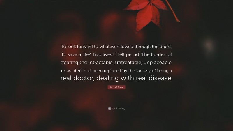Samuel Shem Quote: “To look forward to whatever flowed through the doors. To save a life? Two lives? I felt proud. The burden of treating the intractable, untreatable, unplaceable, unwanted, had been replaced by the fantasy of being a real doctor, dealing with real disease.”