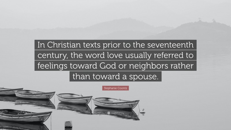 Stephanie Coontz Quote: “In Christian texts prior to the seventeenth century, the word love usually referred to feelings toward God or neighbors rather than toward a spouse.”