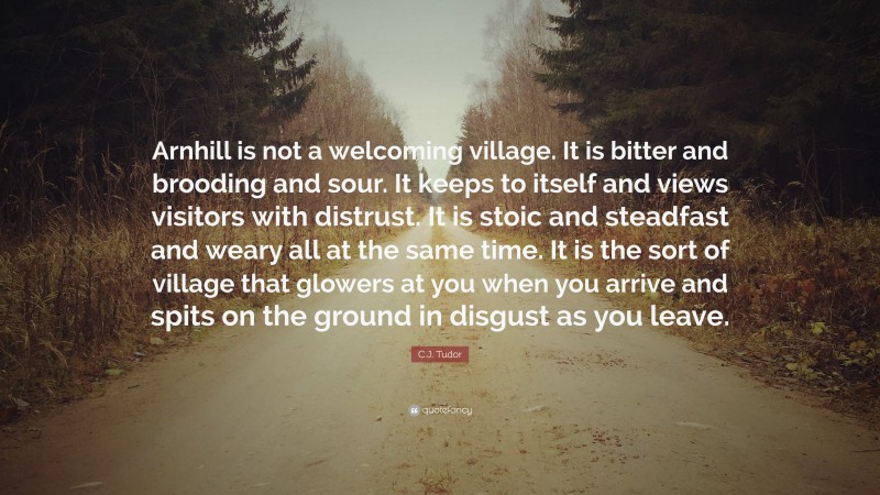 C.J. Tudor Quote: “Arnhill is not a welcoming village. It is bitter and brooding and sour. It keeps to itself and views visitors with distrust. It is stoic and steadfast and weary all at the same time. It is the sort of village that glowers at you when you arrive and spits on the ground in disgust as you leave.”