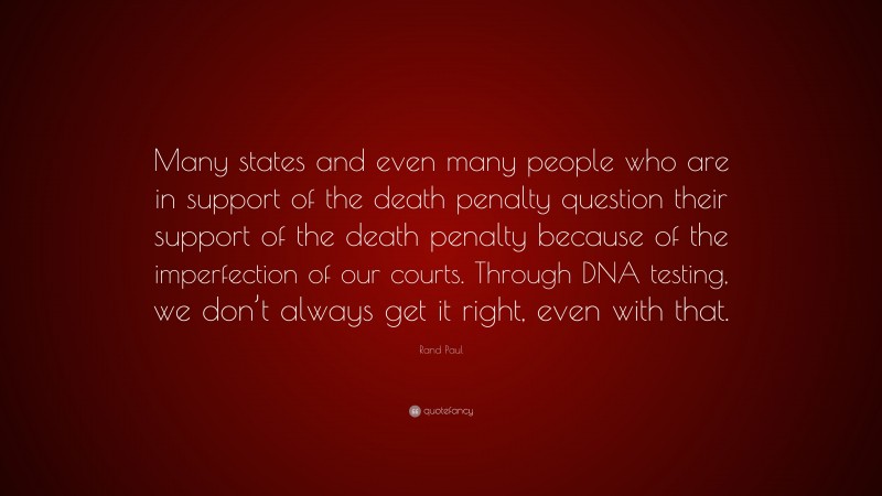 Rand Paul Quote: “Many states and even many people who are in support of the death penalty question their support of the death penalty because of the imperfection of our courts. Through DNA testing, we don’t always get it right, even with that.”