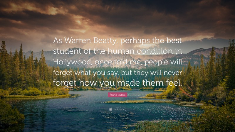 Frank Luntz Quote: “As Warren Beatty, perhaps the best student of the human condition in Hollywood, once told me, people will forget what you say, but they will never forget how you made them feel.”