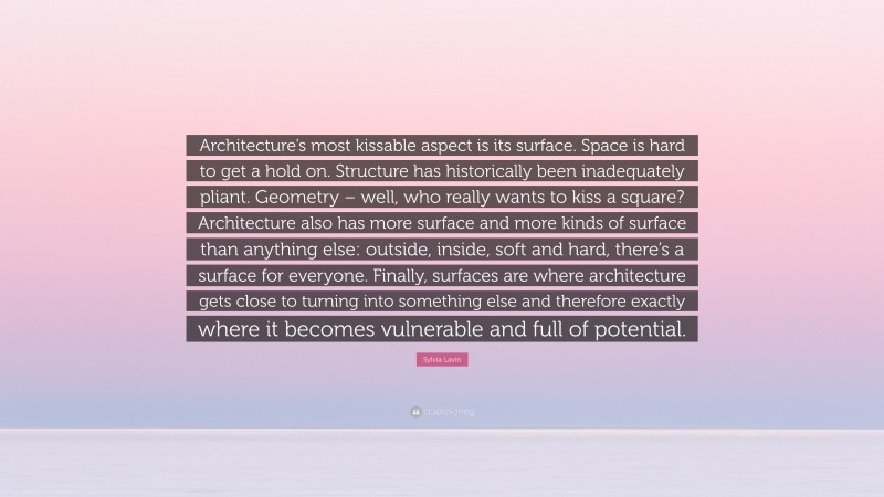 Sylvia Lavin Quote: “Architecture’s most kissable aspect is its surface. Space is hard to get a hold on. Structure has historically been inadequately pliant. Geometry – well, who really wants to kiss a square? Architecture also has more surface and more kinds of surface than anything else: outside, inside, soft and hard, there’s a surface for everyone. Finally, surfaces are where architecture gets close to turning into something else and therefore exactly where it becomes vulnerable and full of potential.”