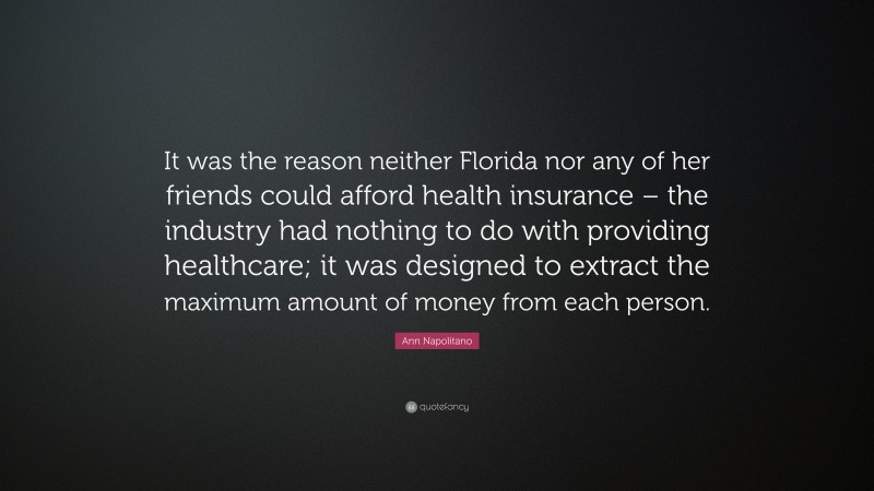 Ann Napolitano Quote: “It was the reason neither Florida nor any of her friends could afford health insurance – the industry had nothing to do with providing healthcare; it was designed to extract the maximum amount of money from each person.”