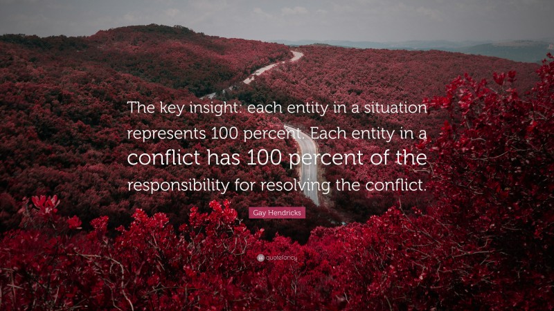 Gay Hendricks Quote: “The key insight: each entity in a situation represents 100 percent. Each entity in a conflict has 100 percent of the responsibility for resolving the conflict.”