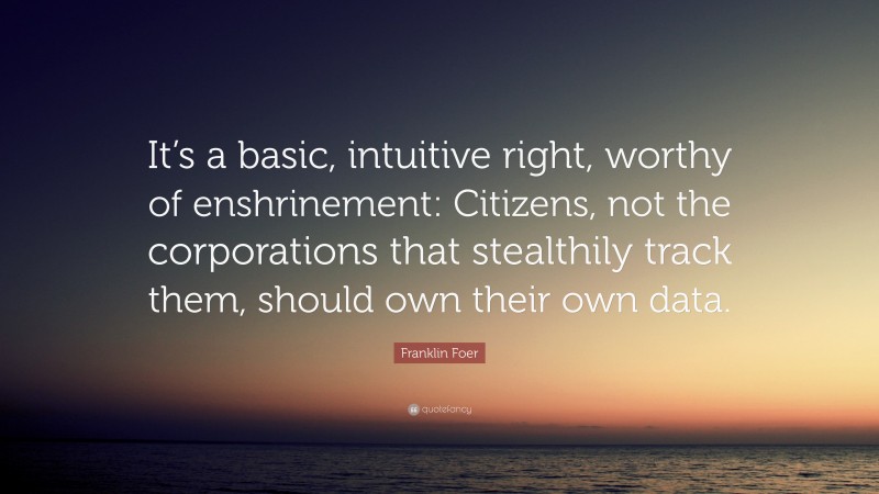 Franklin Foer Quote: “It’s a basic, intuitive right, worthy of enshrinement: Citizens, not the corporations that stealthily track them, should own their own data.”