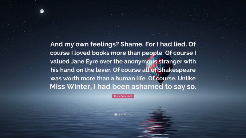 Diane Setterfield Quote: “And my own feelings? Shame. For I had lied. Of course I loved books more than people. Of course I valued Jane Eyre over the anonymous stranger with his hand on the lever. Of course all of Shakespeare was worth more than a human life. Of course. Unlike Miss Winter, I had been ashamed to say so.”