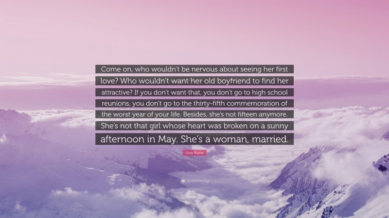 Judy Blume Quote: “Come on, who wouldn’t be nervous about seeing her first love? Who wouldn’t want her old boyfriend to find her attractive? If you don’t want that, you don’t go to high school reunions, you don’t go to the thirty-fifth commemoration of the worst year of your life. Besides, she’s not fifteen anymore. She’s not that girl whose heart was broken on a sunny afternoon in May. She’s a woman, married.”