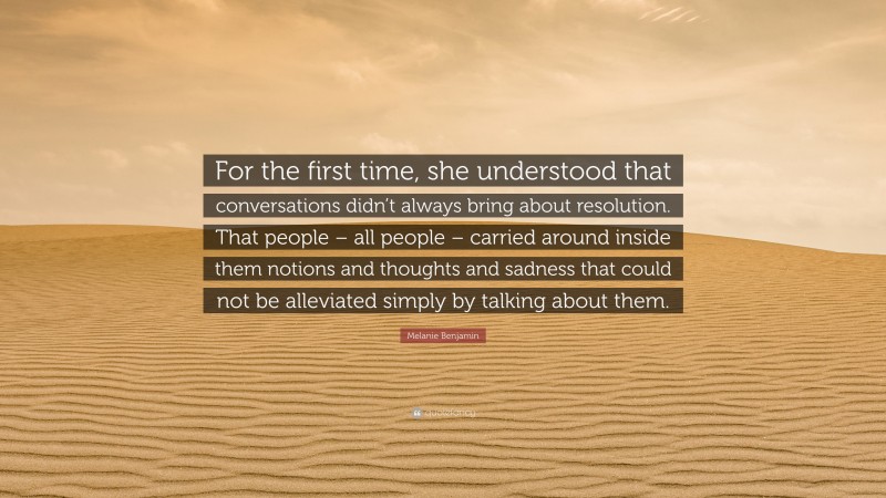 Melanie Benjamin Quote: “For the first time, she understood that conversations didn’t always bring about resolution. That people – all people – carried around inside them notions and thoughts and sadness that could not be alleviated simply by talking about them.”