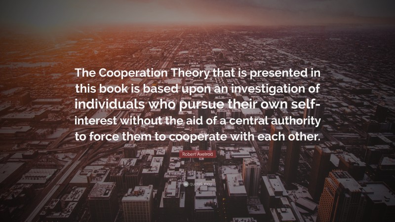 Robert Axelrod Quote: “The Cooperation Theory that is presented in this book is based upon an investigation of individuals who pursue their own self-interest without the aid of a central authority to force them to cooperate with each other.”