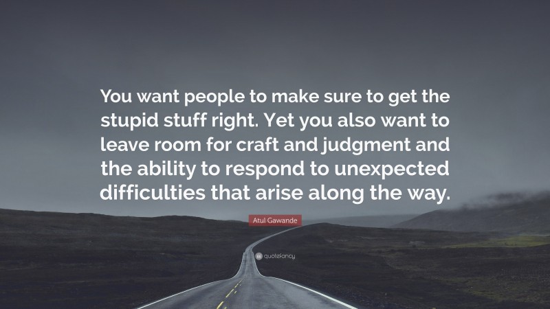 Atul Gawande Quote: “You want people to make sure to get the stupid stuff right. Yet you also want to leave room for craft and judgment and the ability to respond to unexpected difficulties that arise along the way.”