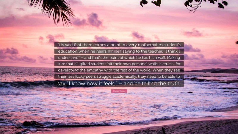 Charles Murray Quote: “It is said that there comes a point in every mathematics student’s education when he hears himself saying to the teacher, “I think I understand” – and that’s the point at which he has hit a wall. Making sure that all gifted students hit their own personal walls is crucial for developing the empathy with the rest of the world. When they see their less lucky peers struggle academically, they need to be able to say “I know how it feels,“ – and be telling the truth.”