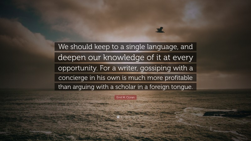 Emil M. Cioran Quote: “We should keep to a single language, and deepen our knowledge of it at every opportunity. For a writer, gossiping with a concierge in his own is much more profitable than arguing with a scholar in a foreign tongue.”