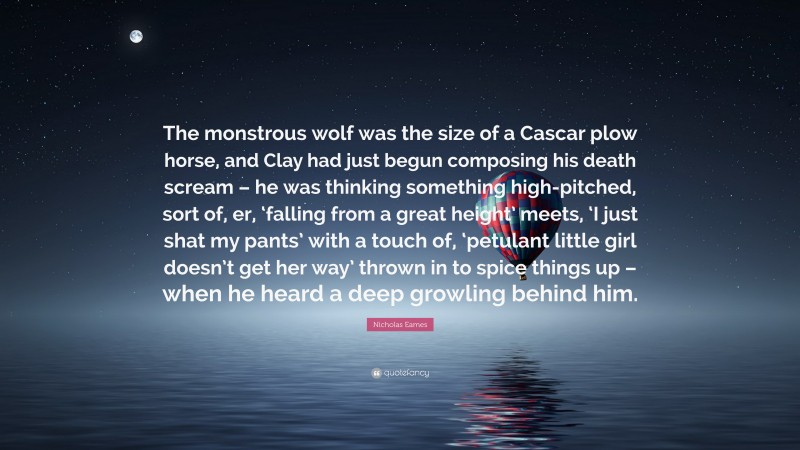 Nicholas Eames Quote: “The monstrous wolf was the size of a Cascar plow horse, and Clay had just begun composing his death scream – he was thinking something high-pitched, sort of, er, ‘falling from a great height’ meets, ‘I just shat my pants’ with a touch of, ‘petulant little girl doesn’t get her way’ thrown in to spice things up – when he heard a deep growling behind him.”
