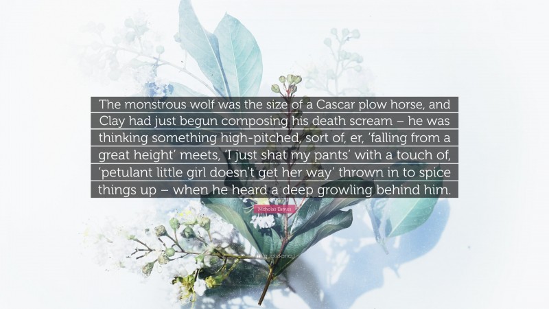 Nicholas Eames Quote: “The monstrous wolf was the size of a Cascar plow horse, and Clay had just begun composing his death scream – he was thinking something high-pitched, sort of, er, ‘falling from a great height’ meets, ‘I just shat my pants’ with a touch of, ‘petulant little girl doesn’t get her way’ thrown in to spice things up – when he heard a deep growling behind him.”