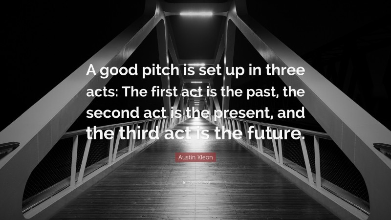 Austin Kleon Quote: “A good pitch is set up in three acts: The first act is the past, the second act is the present, and the third act is the future.”
