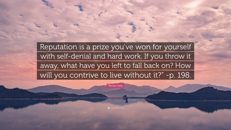 Rachel Field Quote: “Reputation is a prize you’ve won for yourself with self-denial and hard work. If you throw it away, what have you left to fall back on? How will you contrive to live without it?” -p. 198.”