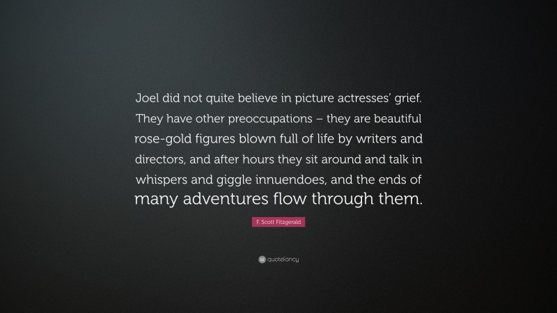 F. Scott Fitzgerald Quote: “Joel did not quite believe in picture actresses’ grief. They have other preoccupations – they are beautiful rose-gold figures blown full of life by writers and directors, and after hours they sit around and talk in whispers and giggle innuendoes, and the ends of many adventures flow through them.”