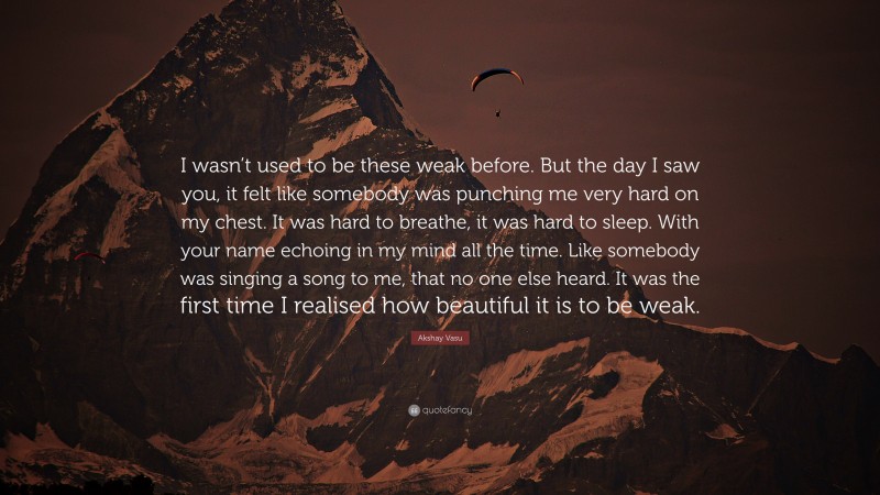 Akshay Vasu Quote: “I wasn’t used to be these weak before. But the day I saw you, it felt like somebody was punching me very hard on my chest. It was hard to breathe, it was hard to sleep. With your name echoing in my mind all the time. Like somebody was singing a song to me, that no one else heard. It was the first time I realised how beautiful it is to be weak.”
